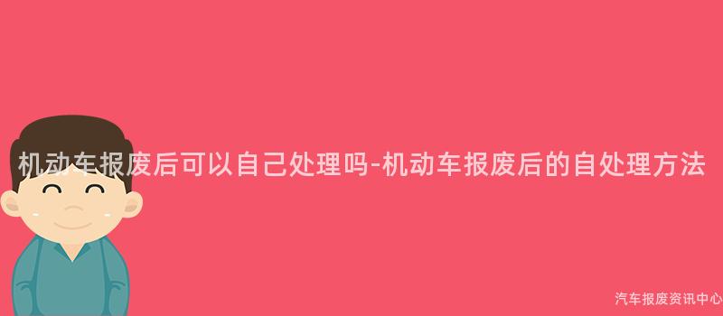 机动车报废后可以自己处理吗-机动车报废后的自处理方法