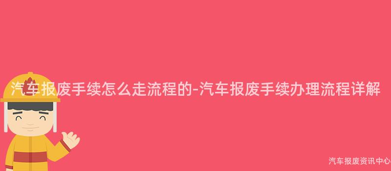 汽车报废手续怎么走流程的-汽车报废手续办理流程详解