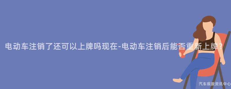 电动车注销了还可以上牌吗现在-电动车注销后能否重新上牌？