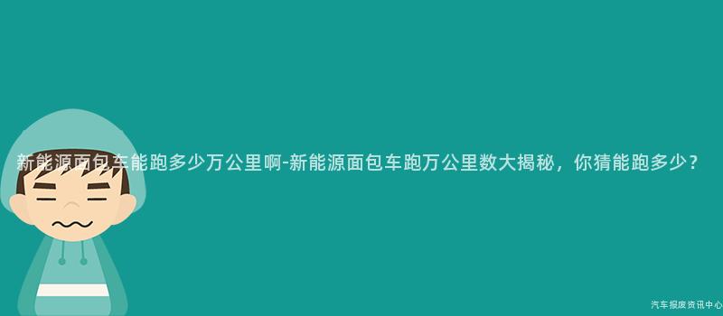 新能源面包车能跑多少万公里啊-新能源面包车跑万公里数大揭秘，你猜能跑多少？