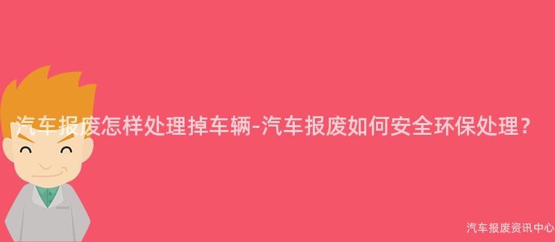 汽车报废怎样处理掉车辆-汽车报废如何安全环保处理？