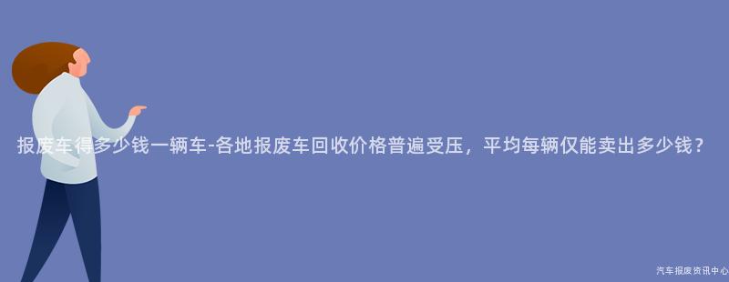报废车得多少钱一辆车-各地报废车回收价格普遍受压，平均每辆仅能卖出多少钱？