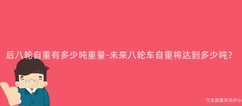 后八轮自重有多少吨重量-未来八轮车自重将达到多少吨？