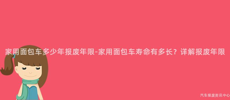 家用面包车多少年报废年限-家用面包车寿命有多长？详解报废年限