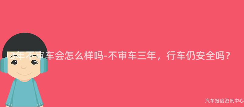 3年不审车会怎么样吗-不审车三年，行车仍安全吗？