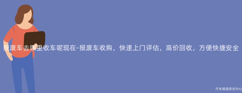 报废车去哪里收车呢现在-报废车收购，快速上门评估，高价回收，方便快捷安全
