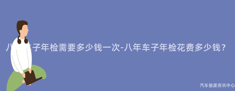 八年车子年检需要多少钱一次-八年车子年检花费多少钱？