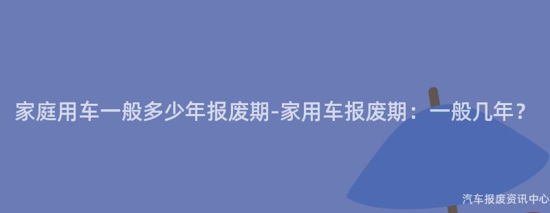 家庭用车一般多少年报废期-家用车报废期：一般几年？