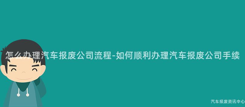 怎么办理汽车报废公司流程-如何顺利办理汽车报废公司手续