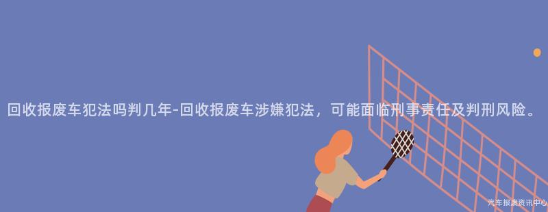 回收报废车犯法吗判几年-回收报废车涉嫌犯法，可能面临刑事责任及判刑风险。