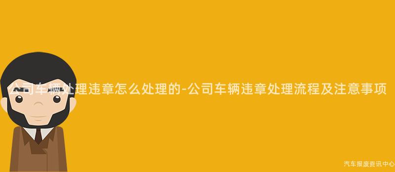 公司车辆处理违章怎么处理的-公司车辆违章处理流程及注意事项