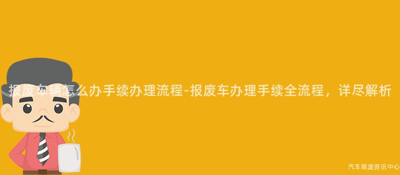 报废车辆怎么办手续办理流程-报废车办理手续全流程，详尽解析