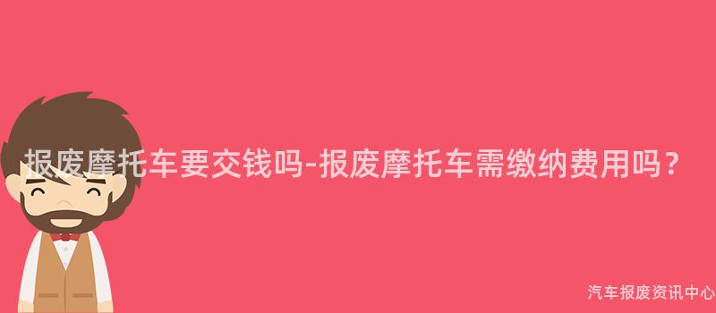 报废摩托车要交钱吗-报废摩托车需缴纳费用吗？