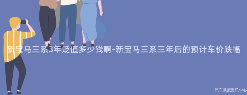 新宝马三系3年贬值多少钱啊-新宝马三系三年后的预计车价跌幅