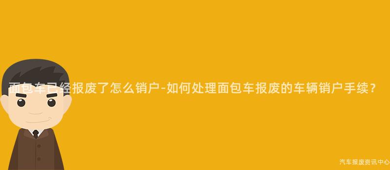 面包车已经报废了怎么销户-如何处理面包车报废的车辆销户手续？