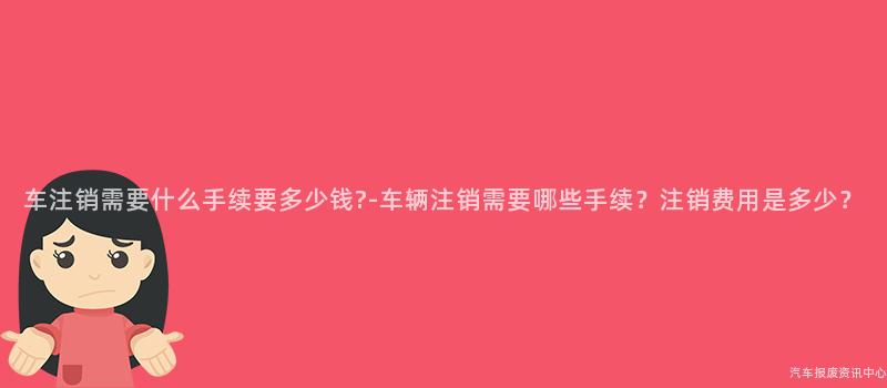 车注销需要什么手续要多少钱?-车辆注销需要哪些手续？注销费用是多少？
