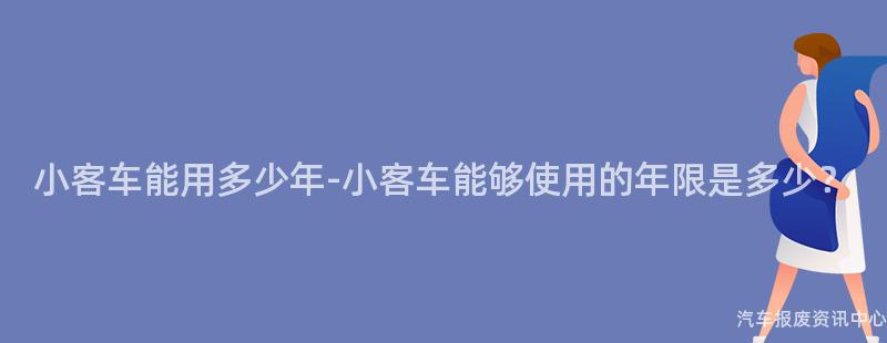 小客车能用多少年-小客车能够使用的年限是多少？