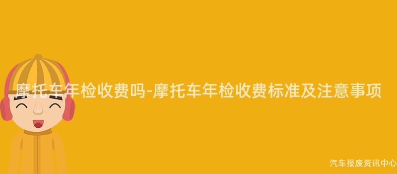 摩托车年检收费吗-摩托车年检收费标准及注意事项