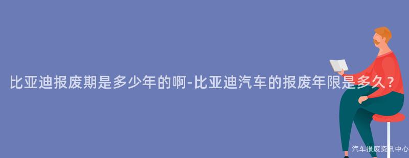 比亚迪报废期是多少年的啊-比亚迪汽车的报废年限是多久？