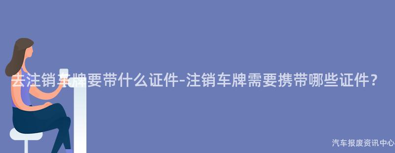 去注销车牌要带什么证件-注销车牌需要携带哪些证件？