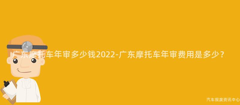 广东摩托车年审多少钱2022-广东摩托车年审费用是多少？