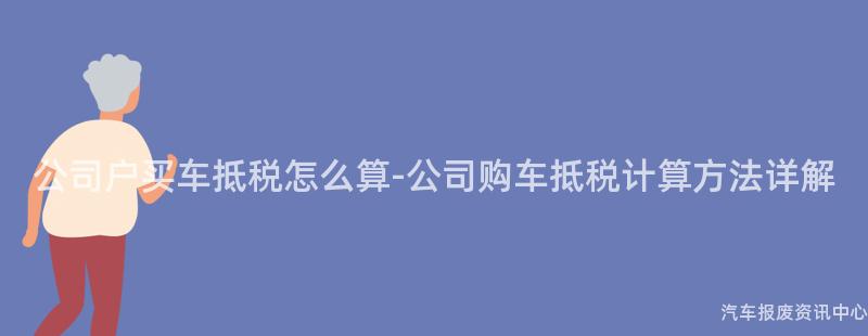 公司户买车抵税怎么算-公司购车抵税计算方法详解