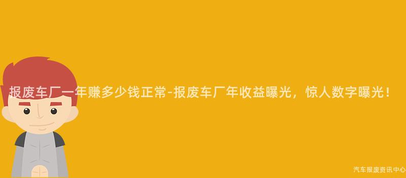报废车厂一年赚多少钱正常-报废车厂年收益曝光，惊人数字曝光！
