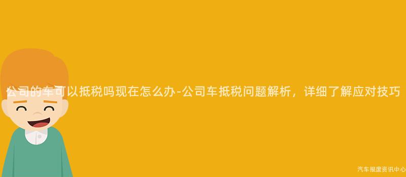 公司的车可以抵税吗现在怎么办-公司车抵税问题解析，详细了解应对技巧
