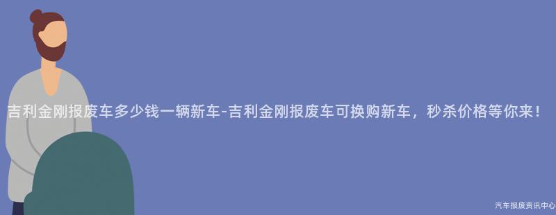 吉利金刚报废车多少钱一辆新车-吉利金刚报废车可换购新车，秒杀价格等你来！
