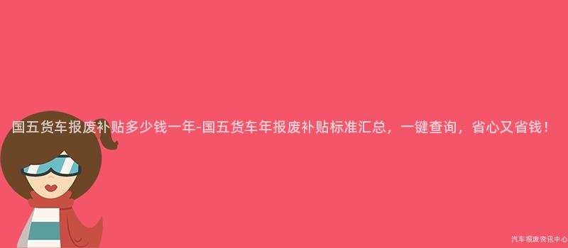国五货车报废补贴多少钱一年-国五货车年报废补贴标准汇总，一键查询，省心又省钱！