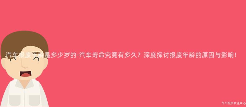 汽车报废年龄是多少岁的-汽车寿命究竟有多久？深度探讨报废年龄的原因与影响！