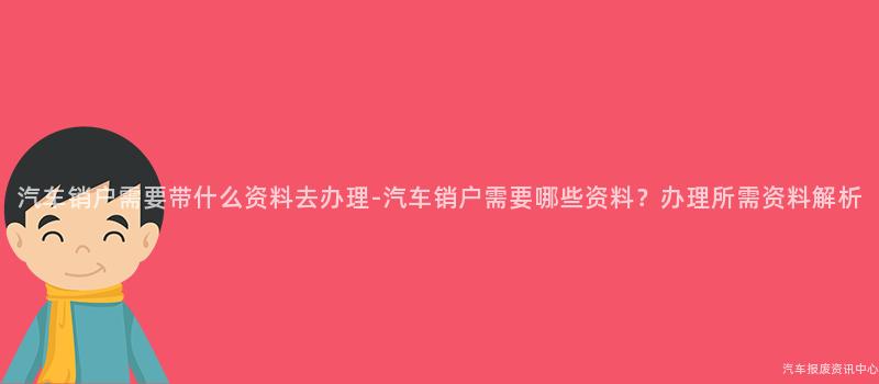 汽车销户需要带什么资料去办理-汽车销户需要哪些资料？办理所需资料解析