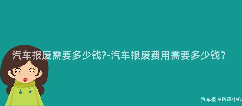 汽车报废需要多少钱?-汽车报废费用需要多少钱？