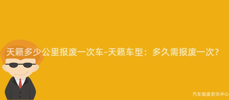 天籁多少公里报废一次车-天籁车型：多久需报废一次？