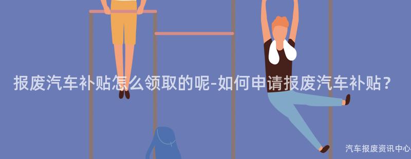 报废汽车补贴怎么领取的呢-如何申请报废汽车补贴？