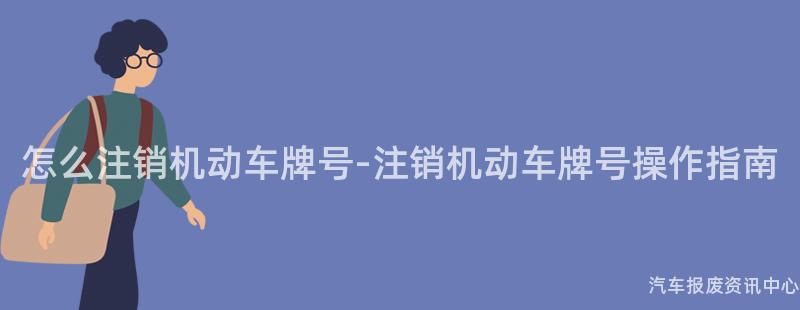 怎么注销机动车牌号-注销机动车牌号操作指南