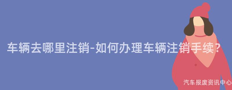 车辆去哪里注销-如何办理车辆注销手续？