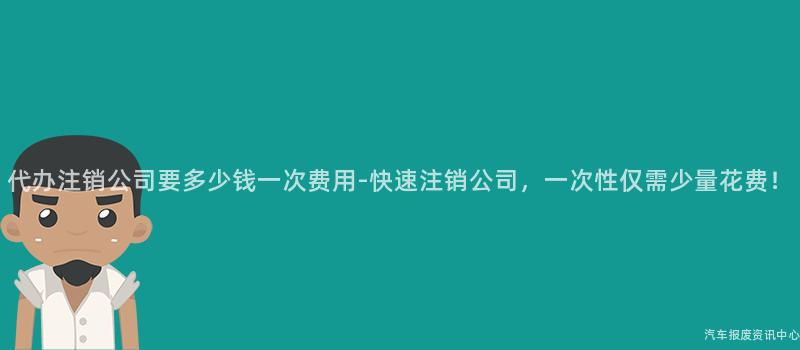 代办注销公司要多少钱一次费用-快速注销公司，一次性仅需少量花费！
