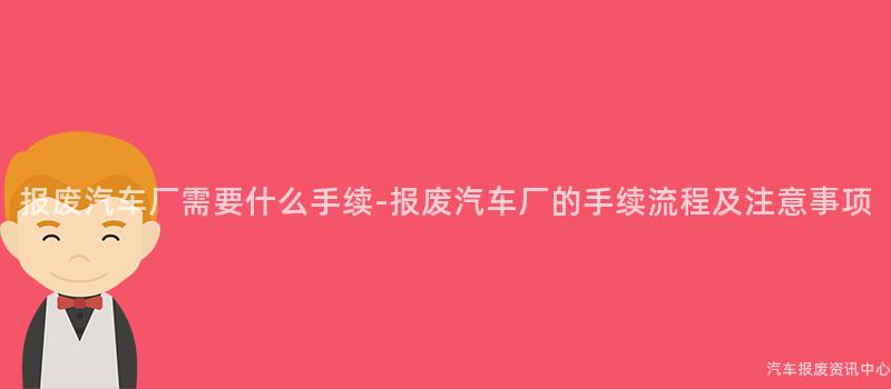 报废汽车厂需要什么手续-报废汽车厂的手续流程及注意事项