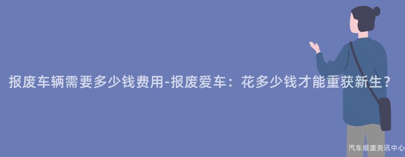 报废车辆需要多少钱费用-报废爱车：花多少钱才能重获新生？