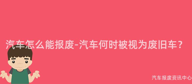 汽车怎么能报废-汽车何时被视为废旧车？