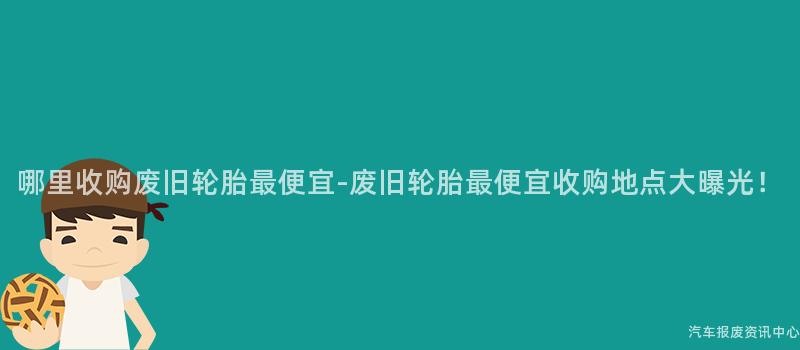 哪里收购废旧轮胎最便宜-废旧轮胎最便宜收购地点大曝光！