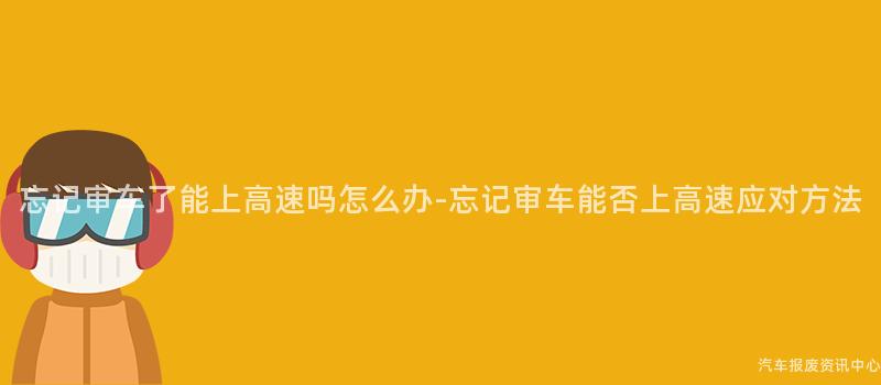 忘记审车了能上高速吗怎么办-忘记审车能否上高速应对方法