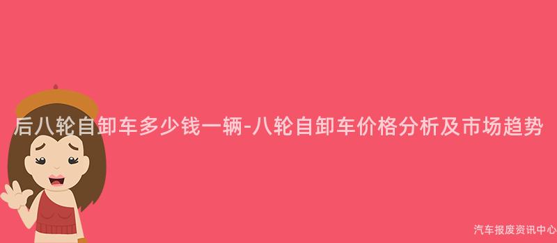 后八轮自卸车多少钱一辆-八轮自卸车价格分析及市场趋势