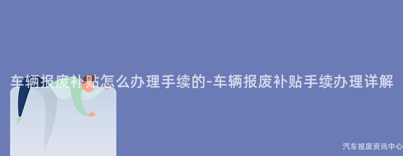 车辆报废补贴怎么办理手续的-车辆报废补贴手续办理详解