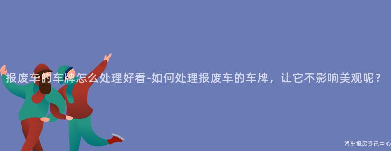 报废车的车牌怎么处理好看-如何处理报废车的车牌，让它不影响美观呢？