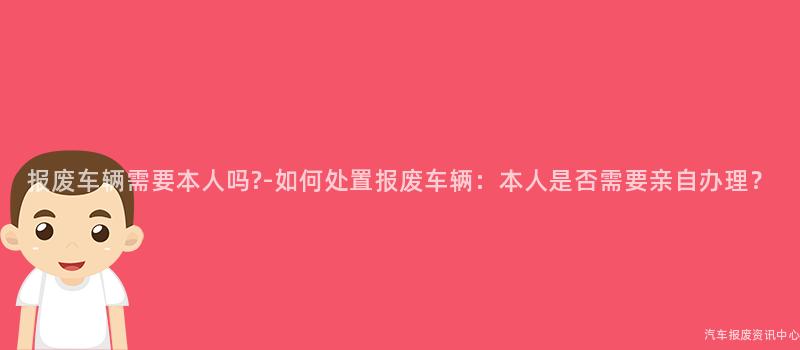 报废车辆需要本人吗?-如何处置报废车辆：本人是否需要亲自办理？