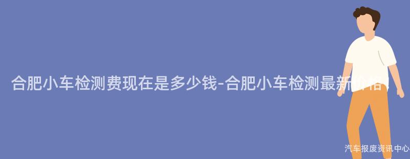 合肥小车检测费现在是多少钱-合肥小车检测最新价格！