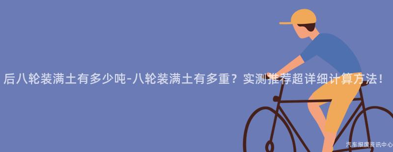 后八轮装满土有多少吨-八轮装满土有多重？实测推荐超详细计算方法！