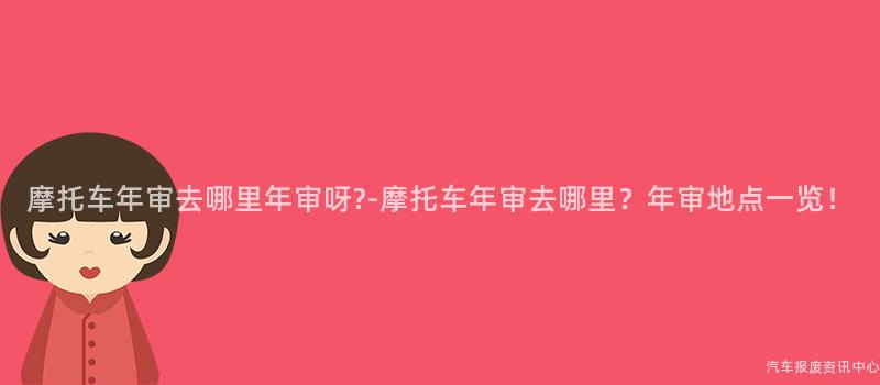 摩托车年审去哪里年审呀?-摩托车年审去哪里？年审地点一览！